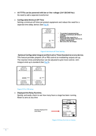 5
 All T775s can be powered with low or line voltage (24/120/240 Vac)
No need to add a separate transformer
 Configurable Minimum Off Time
Setting a minimum off time can protect equipment and reduce the need for a
separate time delay device (See Fig.8).
Figure 8 Minimum off Time Setting
Optional Configurable Integral and Derivative Times Standard on every device.
This feature provides pinpoint (PI or PID) control on modulating outputs set up.
The reaction times and behaviour can be adjusted to give more control. Anti-
integral wind-up is standard (See Fig.9).
Figure 9 PI or PID setup
 Displayed the Relay Runtime.
Quickly and easily check to see how many hours a stage has been running.
Reset to zero at any time
Figure 10 Relay Runtime on display
 