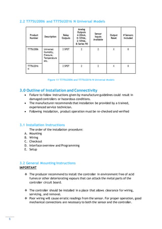 6
2.2 T775U2006 and T775U2016 N Universal Models
Figure 11 T775U2006 and T775U2016 N Universal Models
3.0 Outline of Installation and Connectivity
 Failure to follow instructions given by manufacture guidelines could result in
damaged controllers or hazardous conditions.
 The manufacturer recommends that installation be provided by a trained,
experienced service technician.
 Following installation, product operation must be re-checked and verified
3.1 Installation Instructions
The order of the installation procedure:
A. Mounting
B. Wiring
C. Checkout
D. Interface overview and Programming
E. Setup
3.2 General Mounting Instructions
IMPORTANT
 The producer recommend to install the controller in environment free of acid
fumes or other deteriorating vapours that can attack the metal parts of the
controller circuit board.
 The controller should be installed in a place that allows clearance for wiring,
servicing, and removal.
 Poor wiring will cause erratic readings from the sensor. For proper operation, good
mechanical connections are necessary to both the sensor and the controller.
 