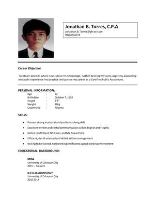 Career Objective
To obtain position where I can utilize my knowledge, further developmy skills,apply my accounting
and audit experience into practice and pursue my career as a CertifiedPublic Accountant.
PERSONAL INFORMATION:
Age : 22
Birthdate : October7, 1993
Height : 5’5’’
Weight : 48kg
Citizenship : Filipino
SKILLS:
 Possessstronganalytical andproblemsolvingskills
 Excellentwrittenandverbal communicationskillsinEnglishandFilipino
 SkilledinMSWord,MS Excel,andMS PowerPoint
 Efficient,detail-orientedandskilledattime management
 Willingtobe trained,hardworkingandfostersagoodworkingenvironment
EDUCATIONAL BACKGROUND:
MBA
Universityof CaloocanCity
2015 – Present
B.S in ACCOUNTANCY
Universityof CaloocanCity
2010-2014
Jonathan B. Torres,C.P.A
Jonathan.B.Torres@ph.ey.com
09265561119
 