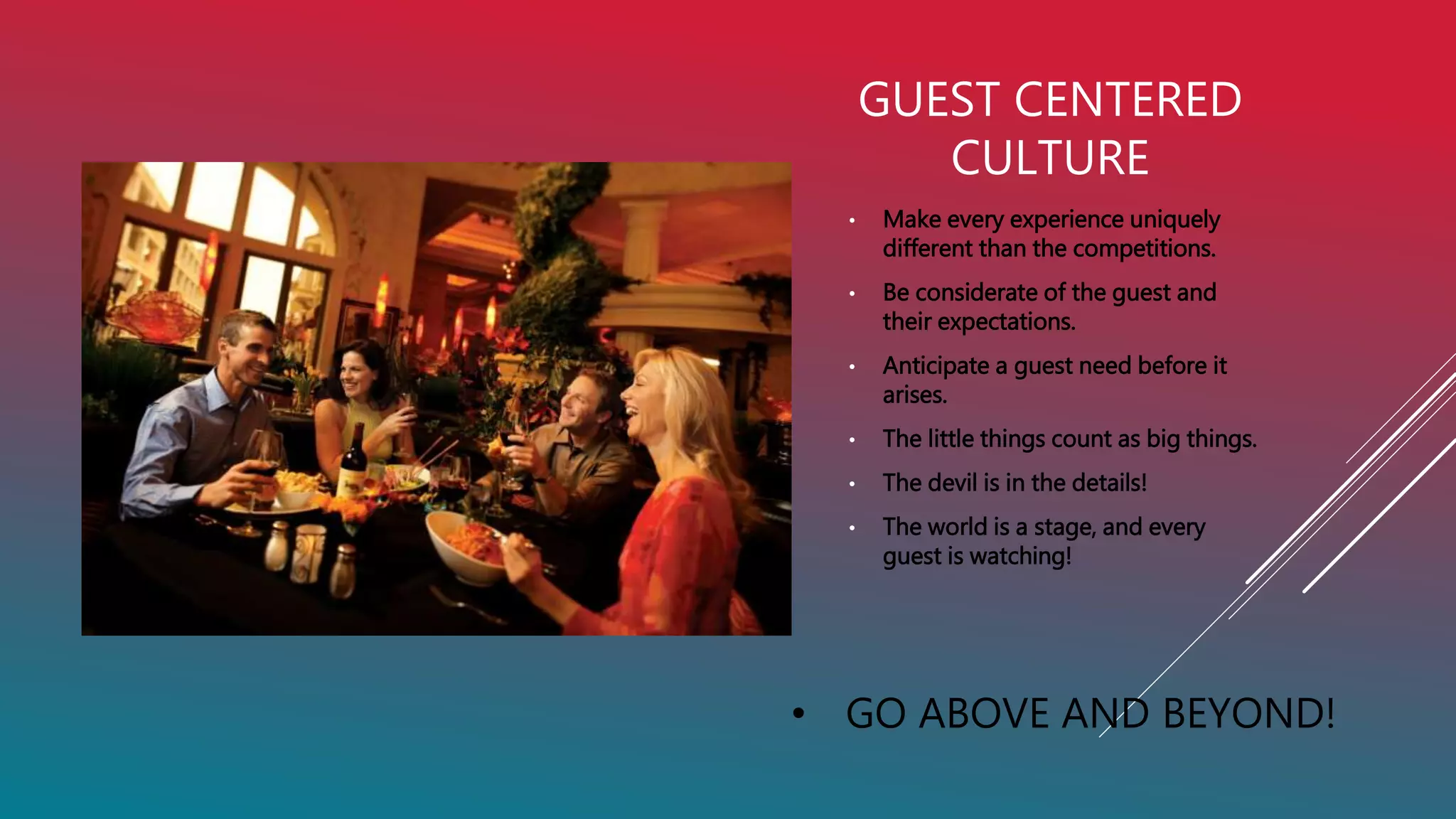 GUEST CENTERED
CULTURE
• Make every experience uniquely
different than the competitions.
• Be considerate of the guest and
their expectations.
• Anticipate a guest need before it
arises.
• The little things count as big things.
• The devil is in the details!
• The world is a stage, and every
guest is watching!
• GO ABOVE AND BEYOND!
 