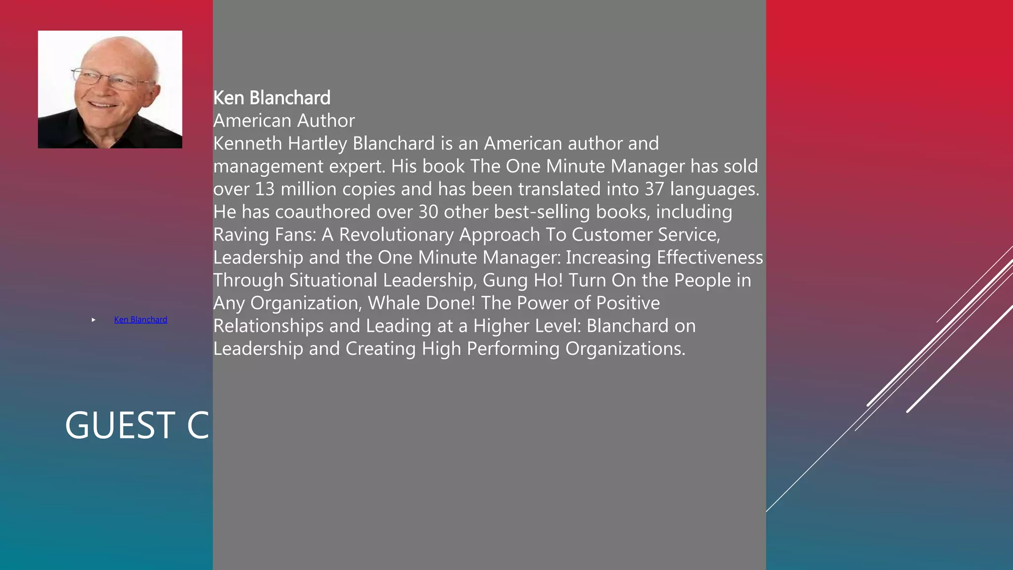 GUEST CENTERED CULTURE: WHAT DOES IT MEAN?
 Ken Blanchard
es and has been translated into 37 languages. He has
coauthored over 30 other best-selling books, including
Raving Fans: A Revolutionary Approach To Customer
Service, Leadership and the One Minute M
Ken Blanchard
American Author
Kenneth Hartley Blanchard is an American author and
management expert. His book The One Minute Manager has sold
over 13 million copies and has been translated into 37 languages.
He has coauthored over 30 other best-selling books, including
Raving Fans: A Revolutionary Approach To Customer Service,
Leadership and the One Minute Manager: Increasing Effectiveness
Through Situational Leadership, Gung Ho! Turn On the People in
Any Organization, Whale Done! The Power of Positive
Relationships and Leading at a Higher Level: Blanchard on
Leadership and Creating High Performing Organizations.
nager: Increasing Effectiveness Through Situational
Leadership, Gung Ho! Turn On the People in Any
Organization, Whale Done! The Power of Positive
Relationships and Leading at a Higher Level: Blanchard on
Leadership and Creating High Performing Organizations.
 