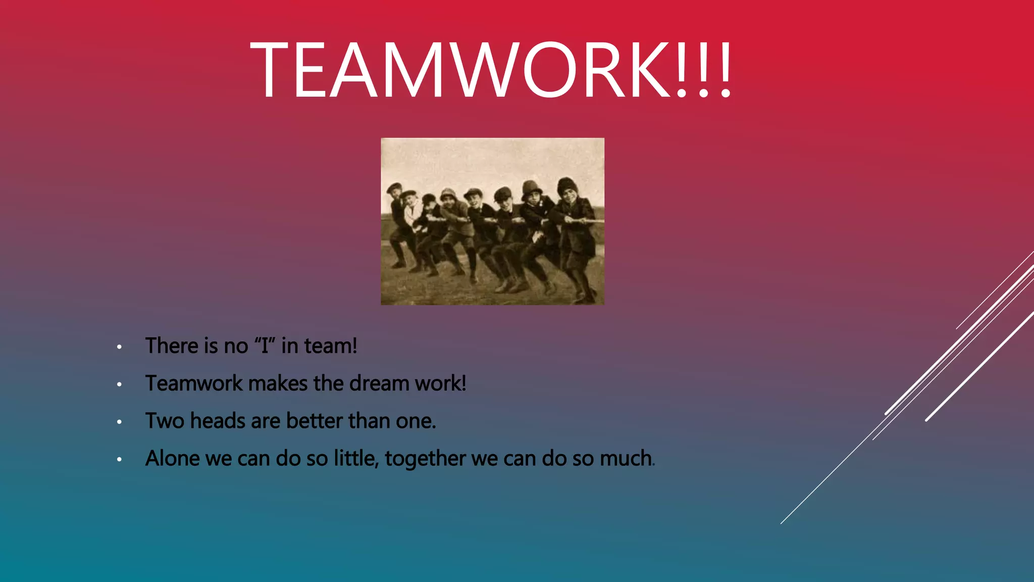 TEAMWORK!!!
• There is no “I” in team!
• Teamwork makes the dream work!
• Two heads are better than one.
• Alone we can do so little, together we can do so much.
 