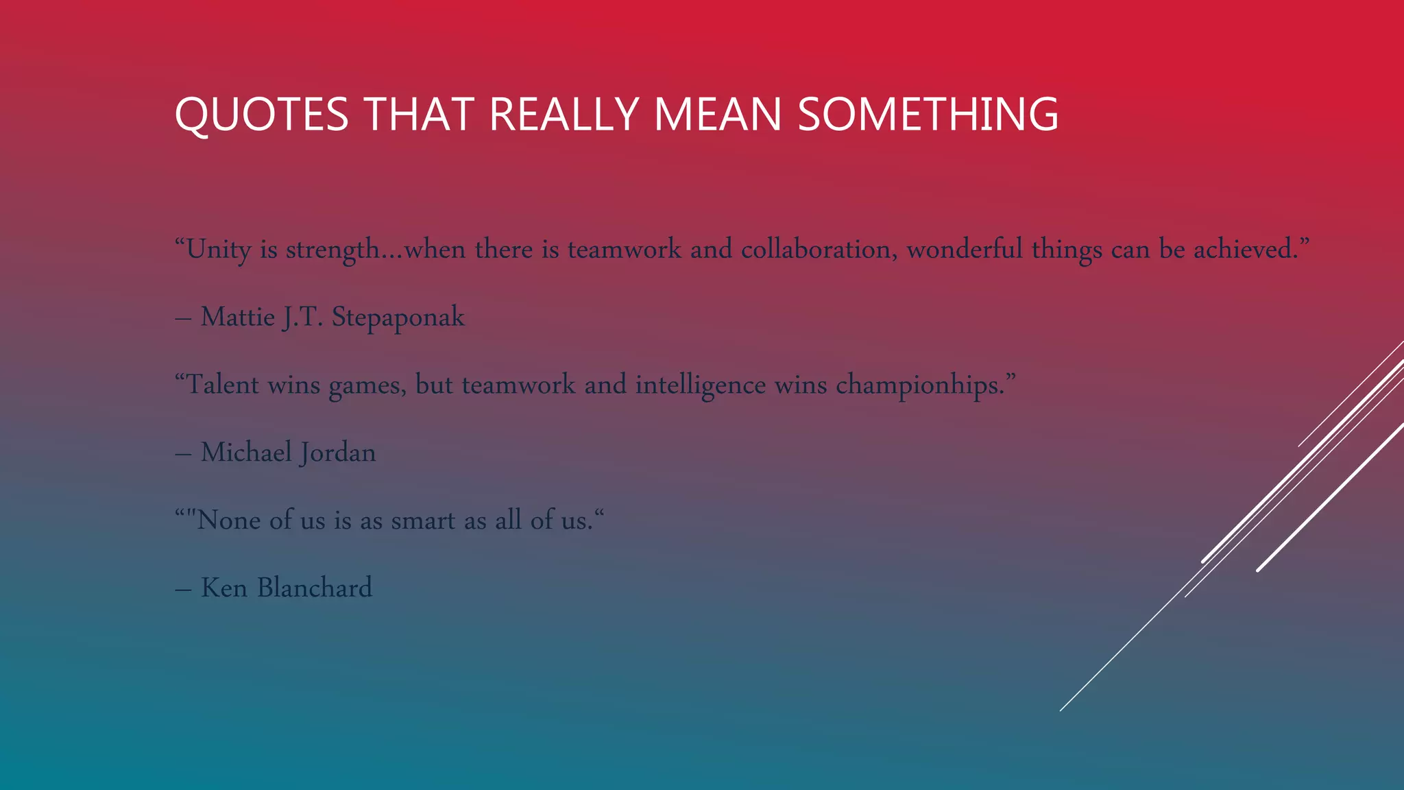 QUOTES THAT REALLY MEAN SOMETHING
“Unity is strength…when there is teamwork and collaboration, wonderful things can be achieved.”
– Mattie J.T. Stepaponak
“Talent wins games, but teamwork and intelligence wins championhips.”
– Michael Jordan
“"None of us is as smart as all of us.“
– Ken Blanchard
 