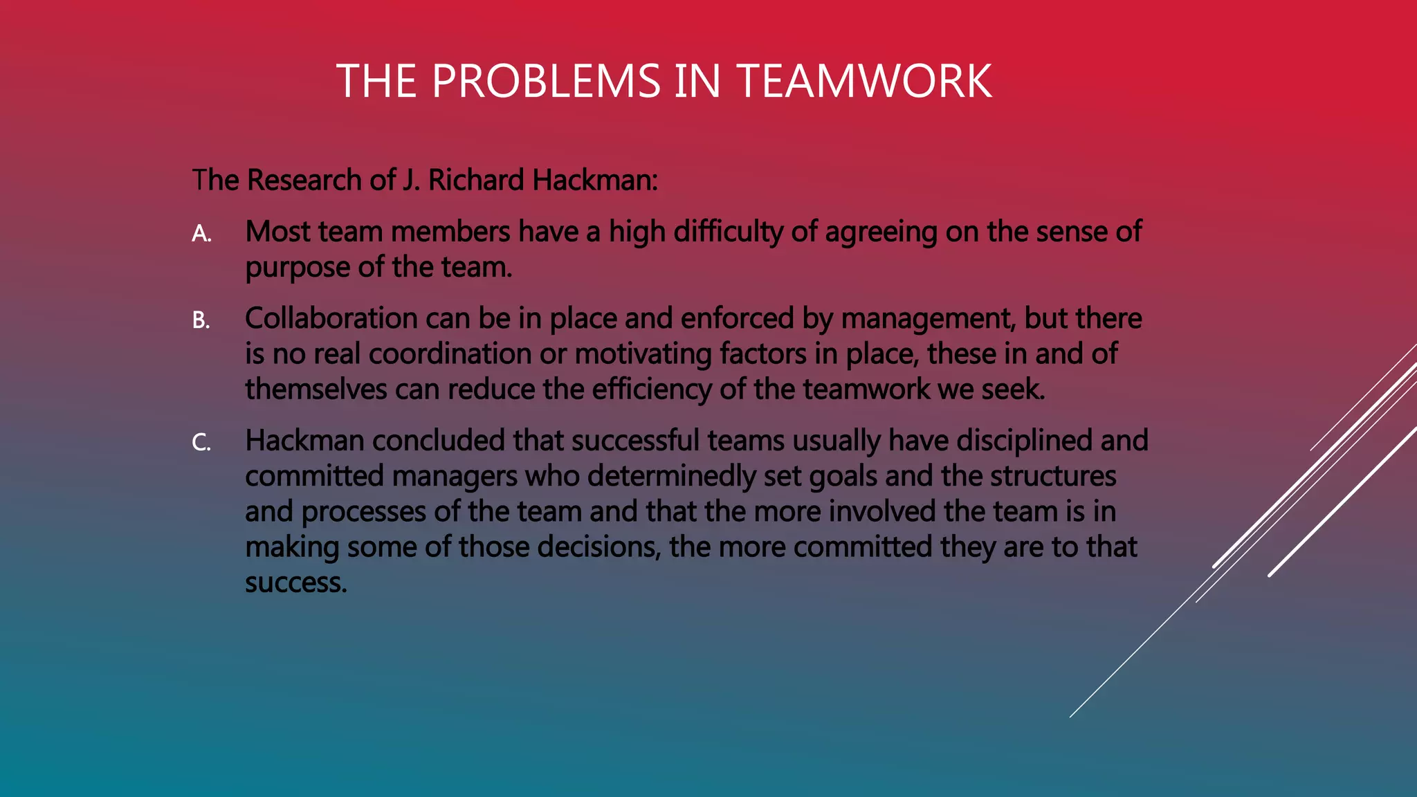 THE PROBLEMS IN TEAMWORK
The Research of J. Richard Hackman:
A. Most team members have a high difficulty of agreeing on the sense of
purpose of the team.
B. Collaboration can be in place and enforced by management, but there
is no real coordination or motivating factors in place, these in and of
themselves can reduce the efficiency of the teamwork we seek.
C. Hackman concluded that successful teams usually have disciplined and
committed managers who determinedly set goals and the structures
and processes of the team and that the more involved the team is in
making some of those decisions, the more committed they are to that
success.
 