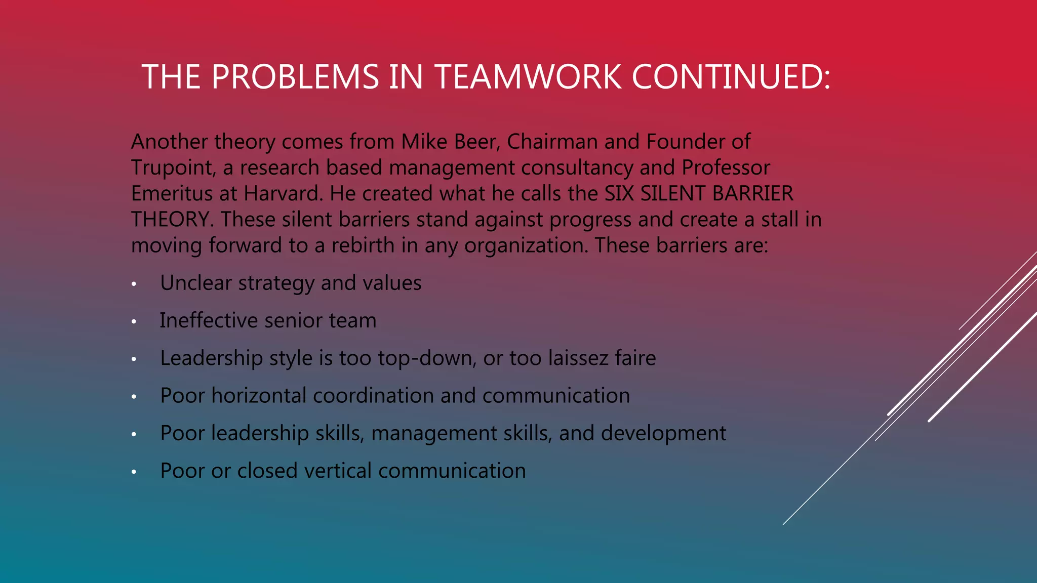THE PROBLEMS IN TEAMWORK CONTINUED:
Another theory comes from Mike Beer, Chairman and Founder of
Trupoint, a research based management consultancy and Professor
Emeritus at Harvard. He created what he calls the SIX SILENT BARRIER
THEORY. These silent barriers stand against progress and create a stall in
moving forward to a rebirth in any organization. These barriers are:
• Unclear strategy and values
• Ineffective senior team
• Leadership style is too top-down, or too laissez faire
• Poor horizontal coordination and communication
• Poor leadership skills, management skills, and development
• Poor or closed vertical communication
 