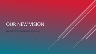 OUR NEW VISION
WHERE WE ARE HEADING FOR 2016
 