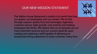 OUR NEW MISSION STATEMENT
The Station House Restaurant’s mission is to enrich the lives of
our guests, our employees, and our owners. We do this
through superior quality food and beverages, legendary
customer service, Sales growth, cost controls and treating
employees like family. We believe that our employees are our
most important resource and our success depends upon
creating and retaining a staff capable of delivering an
exceptional dining experience to every customer, every time
 