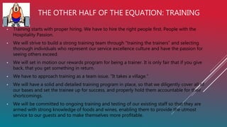 THE OTHER HALF OF THE EQUATION: TRAINING
• Training starts with proper hiring. We have to hire the right people first. People with the
Hospitality Passion.
• We will strive to build a strong training team through “training the trainers” and selecting
thorough individuals who represent our service excellence culture and have the passion for
seeing others exceed.
• We will set in motion our rewards program for being a trainer. It is only fair that if you give
back, that you get something in return.
• We have to approach training as a team issue. “It takes a village.”
• We will have a solid and detailed training program in place, so that we diligently cover all of
our bases and set the trainee up for success, and properly hold them accountable for their
shortcomings.
• We will be committed to ongoing training and testing of our existing staff so that they are
armed with strong knowledge of foods and wines, enabling them to provide the utmost
service to our guests and to make themselves more profitable.
 