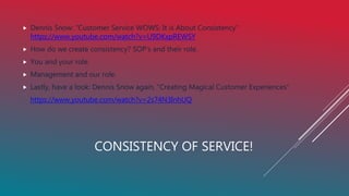 CONSISTENCY OF SERVICE!
 Dennis Snow: “Customer Service WOWS: It is About Consistency”
https://www.youtube.com/watch?v=U9DKxpREWSY
 How do we create consistency? SOP’s and their role.
 You and your role.
 Management and our role.
 Lastly, have a look: Dennis Snow again, “Creating Magical Customer Experiences”
https://www.youtube.com/watch?v=2s74N3InhUQ
 