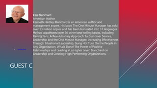 GUEST CENTERED CULTURE: WHAT DOES IT MEAN?
 Ken Blanchard
es and has been translated into 37 languages. He has
coauthored over 30 other best-selling books, including
Raving Fans: A Revolutionary Approach To Customer
Service, Leadership and the One Minute M
Ken Blanchard
American Author
Kenneth Hartley Blanchard is an American author and
management expert. His book The One Minute Manager has sold
over 13 million copies and has been translated into 37 languages.
He has coauthored over 30 other best-selling books, including
Raving Fans: A Revolutionary Approach To Customer Service,
Leadership and the One Minute Manager: Increasing Effectiveness
Through Situational Leadership, Gung Ho! Turn On the People in
Any Organization, Whale Done! The Power of Positive
Relationships and Leading at a Higher Level: Blanchard on
Leadership and Creating High Performing Organizations.
nager: Increasing Effectiveness Through Situational
Leadership, Gung Ho! Turn On the People in Any
Organization, Whale Done! The Power of Positive
Relationships and Leading at a Higher Level: Blanchard on
Leadership and Creating High Performing Organizations.
 