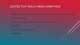 QUOTES THAT REALLY MEAN SOMETHING
“Unity is strength…when there is teamwork and collaboration, wonderful things can be achieved.”
– Mattie J.T. Stepaponak
“Talent wins games, but teamwork and intelligence wins championhips.”
– Michael Jordan
“"None of us is as smart as all of us.“
– Ken Blanchard
 