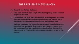 THE PROBLEMS IN TEAMWORK
The Research of J. Richard Hackman:
A. Most team members have a high difficulty of agreeing on the sense of
purpose of the team.
B. Collaboration can be in place and enforced by management, but there
is no real coordination or motivating factors in place, these in and of
themselves can reduce the efficiency of the teamwork we seek.
C. Hackman concluded that successful teams usually have disciplined and
committed managers who determinedly set goals and the structures
and processes of the team and that the more involved the team is in
making some of those decisions, the more committed they are to that
success.
 