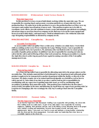 04/30/2012-08/03/2012 ICS(International Control Services) Decatur IL
Materials Supervisor
In this position I oversee a team of individuals working within the materials cage. We are
responsible for ensuring timely and accurate execution and delivery ofmaterials kits to the
production floor. My main focus in this position is to serve the production floor as ifthey were my
customers and conduct myselfand my team as such. This position requires me to be able to
coordinate work efforts, provide solutions to issues,create and maintain spreadsheets accordingly,
attend meetings as necessary based on company needs, find ways to keep the team engaged and
focused on their daily duties, and much more. I hold an administrative role within the materials
cage delegating responsibilities as dictated by company needs.
09/06/2011-04/27/2012 Caterpillar Inc. Decatur IL
Assembly Test Specialist
As an assembler with Caterpillar I have a wide array of duties on a daily basis. I work third
shift assembling on the Lower Power train line for Large Mining Trucks.I am responsible for
utilizing standard work, best practices, 5S, and many other methods in order to ensure proper
assembly ofquality prime product. In addition I am also responsible for ensuring not only my
safety but the safety and well being ofthose that work around me. Being an assembler is a step in
the right direction to achieving my goal ofonce again becoming a member ofthe Caterpillar
management team.
06/06/2011-09/06/2011 Caterpillar Inc. Decatur IL
Material Specialist2
As a Material SpecialistI am responsible for allocating material to the proper places on the
assembly line. This includes material that is both inbound to our department and outbound, prime
product completed to be transported to another department within the facility or directly to the
customer. My duties require me to be trained and knowledgeable on a forklift as well as howto
safely operate it. I also make it my duty to go above and beyond my job responsibilities by
coordinating with my supervisor regarding materials issues,as well as coordinating with
assemblers to facilitate their materials needs. This position I have held before the first time I
worked with Caterpillar in Decatur, and following my layoff from my supervisory position with Cat
Logistics in Champaign, this was seemingly the only way I could get back into the Caterpillar
family.
09/25/2010-01/06/2011 Paramount Staffing Urbana, IL
On-Site Supervisor Third Shift
As an On-Site Supervisor with Paramount Staffing I am responsible with providing the client with
their staffing needs on a daily basis. As part of my daily duties I am responsible for tracking
employees, updating their positions and pay rates in the billing system, allocating them to the proper
work stations, creating and maintaining accurate time keeping records, and many more
administrative duties. I also work very hard to create and maintain a strong healthy relationship
with the client and the client management. Currently under my leadership there have been no
recordable injuries at the client site.
 