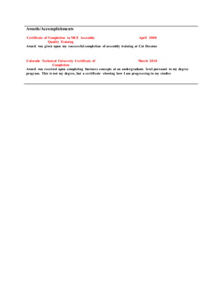 Awards/Accomplishments
Certificate of Completion in MCE Assembly
Quality Training
April 2008
Award was given upon my successful completion of assembly training at Cat Decatur
Colorado Technical University Certificate of
Completion
March 2010
Award was received upon completing business concepts at an undergraduate level pursuant to my degree
program. This is not my degree, but a certificate showing how I am progressing in my studies
 