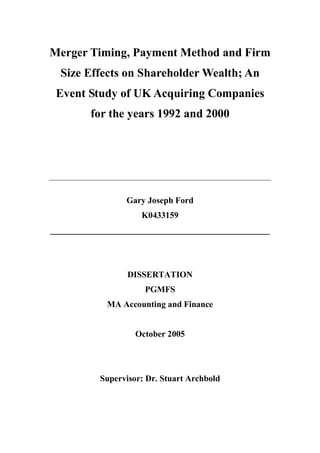 Merger Timing, Payment Method and Firm
Size Effects on Shareholder Wealth; An
Event Study of UK Acquiring Companies
for the years 1992 and 2000
_____________________________________________________________________
Gary Joseph Ford
K0433159
___________________________________________________
DISSERTATION
PGMFS
MA Accounting and Finance
October 2005
Supervisor: Dr. Stuart Archbold
 