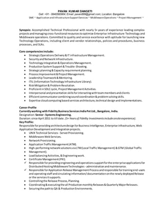 PAVAN KUMAR DANGETI
Cell: +91 - 9940560964; Email: pavan889@gmail.com; Location: Bangalore
SME ~ Application and InfrastructureSupportServices ~ MiddlewareOperations ~ Project Management ~
Synopsis: Accomplished Technical Professional with nearly 5+ years of experience leading complex
projectsand managingcross-functional resourcestooptimize Enterprise Infrastructure Technology and
Middleware operations. Committed to quality and service excellence with aptitude for launching new
Technology Operations, including client and vendor relationships, policies and procedures, business
processes, and SLAs.
Core competenciesinclude:
 StrategicOperationsDelivery&IT infrastructure Management.
 SecurityandNetworkInfrastructure.
 TechnologyIntegration&OperationsManagement.
 ProductionSystemSupport&Trouble-Shooting.
 Strategicplanning&Capacityrequirementplanning.
 ProcessImprovement&ProjectManagement.
 LeadershipTeamwork&Mentoring.
 ITIL (InformationTechnologyInfrastructure Library).
 RiskMitigation& ProblemResolution.
 ProficientinSDLCcycle,ProjectManagementActivities.
 Interpersonal andpresentation skillsforinteractingwithteammembersandclients
 Efficientcommunicatorcombiningsoundcoordination&problemsolvingskills.
 Expertise cloudcomputingbasedservicesarchitecture,technical designandImplementations.
Career Profile
Currentlyworking with FidelityBusinessServicesIndiaPvt Ltd., Bangalore, India.
Designation:Senior- SystemsEngineering.
Duration:since April 2011 to till date. (5+ Yearsof Fidelity Investmentsincludeonsiteexperience).
Key Profile:
Responsible forprovidingarchitecturedesignforBusinessIntelligence,Enterprise infrastructure,Web
ApplicationDevelopmentandIntegrationprojects.
 UNIX Technical Services - ServerProvisioning.
 Middleware WebServices.
 NetworkProvisioning.
 ApplicationTrafficManagement(ATM).
 High-performingnetworksolutionsviaLTM(Local Traffic Management) &GTM (Global Traffic
 Management).
 Load balancingActivities,&Engineeringwork.
 Certificate Management(PKI).
 Responsible forprovidingengineeringandoperationssupportforthe enterpriseapplicationsfor
Distributed HostingMiddlewareTechnologies - administrationandmaintenance.
 Responsible forApplicationRelease ManagementProcessandresponsible fortrainingend-users
and operatingstaff andcirculatinginformation/documentationonthe newlydeployedRelease
or the servicesitsupports.
 Controllingthe Release Process,Planning.
 Coordinating&executingthe all ProductionmonthlyReleases&QuarterlyMajorReleases.
 Securingthe pathto QA & ProductionEnvironments.
 