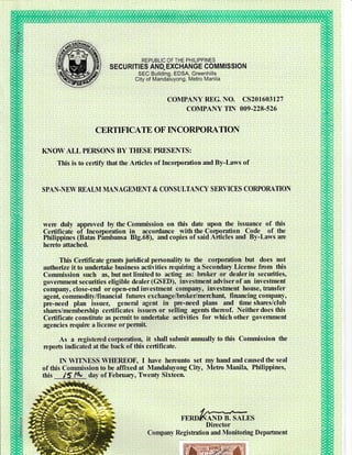 REPUBLIC OF THE PHILIPPINES
SECURITIES AND. EXCHANGE COMMISSION
SEC Building, EDSA, Greenhills
City of Mandaluyong, Metro Manila
COMPANY REG. NO. CS2O16O3I27
COMPANY TIN 009-228.526
CERTMCATE OF NCORPORATION
KNOW ALL PERSONS BY TIIESE PRESENTS:
This is to certify that the Articles of Incorporation and By-Laws of
SPAN-NEW RBALM MANAGEMENT & CONSULTANCY SERVICES CORPORATION
were duly approved by the Commission on this date upon the issuance of this
Certificate of Incomoration in accordance with the Contoration Code of the
Philippines (Batas Pimbansa 819.68), and copies of said A^rticles and By-Laws are
hereto attached.
This Certificate grants juridical personality to the corpomtion but does not
authorize it to undertake business activities requiring a Secondary License fitm this
Commission such as,butnotlimitedto acting as: brcker or dealerin securities,
government securities eligible dealer (GSED), investnent adviser of an investment
company, close-end or open-end investrnent company, investment house, fiansfer
agen! commodity/financial futures exchange/broker/merchant financing company,
pre-need plan issuer, general agent in pre-need plans and time shares/club
iharcs/membenhip certificates issuers or selling agents thereof. Neither does this
Certificate constitute as pennit to undertake activities for which other government
agencies require a license orpetmit
As a rrgistered corporation, it shall submit annually to this Commission the
rcports indicated at the back of this certificate.
IN WTINESS WHEREOF, I have hercunto set my hand and caused the seal
of this Commission to be affixed at Mandaluyong City, Metrc Manila, Philippines,
thrs 15 t* day of February, Twenty Sixteen.
FERDffAND B. SALES
Director
Company Re gistration and Monito ring D epaftment
 