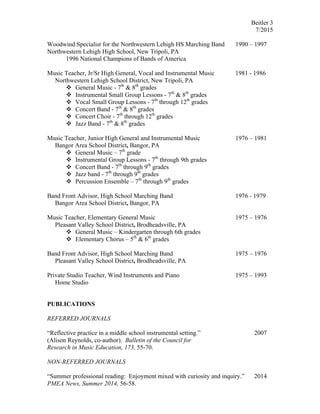 Beitler 3
7/2015
Woodwind Specialist for the Northwestern Lehigh HS Marching Band 1990 – 1997
Northwestern Lehigh High School, New Tripoli, PA
1996 National Champions of Bands of America
Music Teacher, Jr/Sr High General, Vocal and Instrumental Music 1981 - 1986
Northwestern Lehigh School District, New Tripoli, PA
v General Music - 7th
& 8th
grades
v Instrumental Small Group Lessons - 7th
& 8th
grades
v Vocal Small Group Lessons - 7th
through 12th
grades
v Concert Band - 7th
& 8th
grades
v Concert Choir - 7th
through 12th
grades
v Jazz Band - 7th
& 8th
grades
Music Teacher, Junior High General and Instrumental Music 1976 – 1981
Bangor Area School District, Bangor, PA
v General Music – 7th
grade
v Instrumental Group Lessons - 7th
through 9th grades
v Concert Band - 7th
through 9th
grades
v Jazz band - 7th
through 9th
grades
v Percussion Ensemble – 7th
through 9th
grades
Band Front Advisor, High School Marching Band 1976 - 1979
Bangor Area School District, Bangor, PA
Music Teacher, Elementary General Music 1975 – 1976
Pleasant Valley School District, Brodheadsville, PA
v General Music – Kindergarten through 6th grades
v Elementary Chorus – 5th
& 6th
grades
Band Front Advisor, High School Marching Band 1975 – 1976
Pleasant Valley School District, Brodheadsville, PA
Private Studio Teacher, Wind Instruments and Piano 1975 – 1993
Home Studio
PUBLICATIONS
REFERRED JOURNALS
“Reflective practice in a middle school instrumental setting.” 2007
(Alison Reynolds, co-author). Bulletin of the Council for
Research in Music Education, 173, 55-70.
NON-REFERRED JOURNALS
“Summer professional reading: Enjoyment mixed with curiosity and inquiry.” 2014
PMEA News, Summer 2014, 56-58.
 