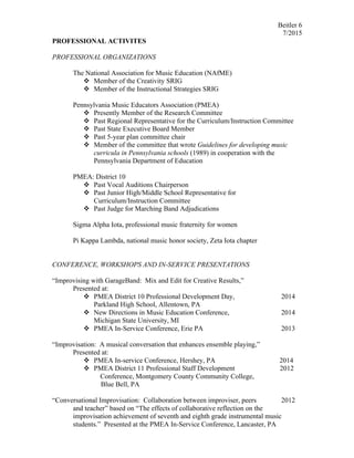 Beitler 6
7/2015
PROFESSIONAL ACTIVITES
PROFESSIONAL ORGANIZATIONS
The National Association for Music Education (NAfME)
v Member of the Creativity SRIG
v Member of the Instructional Strategies SRIG
Pennsylvania Music Educators Association (PMEA)
v Presently Member of the Research Committee
v Past Regional Representative for the Curriculum/Instruction Committee
v Past State Executive Board Member
v Past 5-year plan committee chair
v Member of the committee that wrote Guidelines for developing music
curricula in Pennsylvania schools (1989) in cooperation with the
Pennsylvania Department of Education
PMEA: District 10
v Past Vocal Auditions Chairperson
v Past Junior High/Middle School Representative for
Curriculum/Instruction Committee
v Past Judge for Marching Band Adjudications
Sigma Alpha Iota, professional music fraternity for women
Pi Kappa Lambda, national music honor society, Zeta Iota chapter
CONFERENCE, WORKSHOPS AND IN-SERVICE PRESENTATIONS
“Improvising with GarageBand: Mix and Edit for Creative Results,”
Presented at:
v PMEA District 10 Professional Development Day, 2014
Parkland High School, Allentown, PA
v New Directions in Music Education Conference, 2014
Michigan State University, MI
v PMEA In-Service Conference, Erie PA 2013
“Improvisation: A musical conversation that enhances ensemble playing,”
Presented at:
v PMEA In-service Conference, Hershey, PA 2014
v PMEA District 11 Professional Staff Development 2012
Conference, Montgomery County Community College,
Blue Bell, PA
“Conversational Improvisation: Collaboration between improviser, peers 2012
and teacher” based on “The effects of collaborative reflection on the
improvisation achievement of seventh and eighth grade instrumental music
students.” Presented at the PMEA In-Service Conference, Lancaster, PA
 