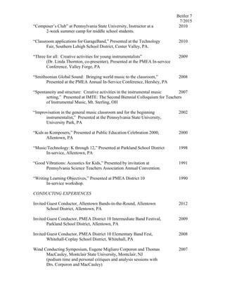 Beitler 7
7/2015
“Composer’s Club” at Pennsylvania State University, Instructor at a 2010
2-week summer camp for middle school students.
“Classroom applications for GarageBand,” Presented at the Technology 2010
Fair, Southern Lehigh School District, Center Valley, PA.
“Three for all: Creative activities for young instrumentalists” 2009
(Dr. Linda Thornton, co-presenter), Presented at the PMEA In-service
Conference, Valley Forge, PA
“Smithsonian Global Sound: Bringing world music to the classroom,” 2008
Presented at the PMEA Annual In-Service Conference, Hershey, PA
“Spontaneity and structure: Creative activities in the instrumental music 2007
setting,” Presented at IMTE: The Second Biennial Colloquium for Teachers
of Instrumental Music, Mt. Sterling, OH
“Improvisation in the general music classroom and for the beginning 2002
instrumentalist,” Presented at the Pennsylvania State University,
University Park, PA
“Kids as Komposers,” Presented at Public Education Celebration 2000, 2000
Allentown, PA
“Music/Technology: K through 12,” Presented at Parkland School District 1998
In-service, Allentown, PA
“Good Vibrations: Acoustics for Kids,” Presented by invitation at 1991
Pennsylvania Science Teachers Association Annual Convention.
“Writing Learning Objectives,” Presented at PMEA District 10 1990
In-service workshop.
CONDUCTING EXPERIENCES
Invited Guest Conductor, Allentown Bands-in-the-Round, Allentown 2012
School District, Allentown, PA
Invited Guest Conductor, PMEA District 10 Intermediate Band Festival, 2009
Parkland School District, Allentown, PA
Invited Guest Conductor, PMEA District 10 Elementary Band Fest, 2008
Whitehall-Coplay School District, Whitehall, PA
Wind Conducting Symposium, Eugene Migliaro Corporon and Thomas 2007
MacCauley, Montclair State University, Montclair, NJ
(podium time and personal critiques and analysis sessions with
Drs. Corporon and MacCauley)
 