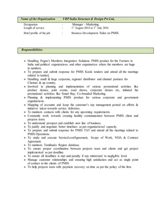 Name of the Organization VRP India Structure & Design Pvt Ltd,.
Designation : Manager - Marketing.
Length of service : 1st
August 2014 to 1st
July 2016
Brief profile of the job : Business Development /Sales on PMIS.
Responsibilities
 Handling Pegan’s Members Integration Solutions PMIS product for the Farmers in
India and political organizations and other organization where the members are huge
in numbers.
 To prepare and submit response for PMIS Kiosk tenders and attend all the meetings
related to tender]
 Handling small & large corporate, regional distributor and channel partners for
Chennai & up country.
 Involved in planning and implementation of various promotional activities like
product demos, joint events, road shows, corporate demos etc, initiated the
promotional activities like Smart Buy, Co-branded Marketing.
 Planning & implementing PMIS product for various corporate and government
organizations.
 Mapping of accounts and keep the customer’s top management posted on efforts &
initiative taken towards service deliveries.
 To maintain contacts with clients for any upcoming requirements.
 Constantly work towards creating healthy communication between PMIS client and
projects team.
 To understand prospect and establish new line of business.
 To justify and negotiate better timelines as per organizational capacity.
 To prepare and submit response for PMIS TAT and attend all the meetings related to
PMIS Operations.
 To study and execute ServiceLevelAgreement, Scope of Work, NDA & Contract
Agreement.
 To maintain Tamilnadu Region database.
 To ensure proper coordination between projects team and clients and get project
implemented as per deadline.
 To ensure all deadlines is met and penalty if any minimized to negligible level.
 Manage customer relationships and ensuring high satisfaction and act as single point
of contact to the clients of PMIS
 To help projects team with payment recovery on time as per the policy of the firm.
 