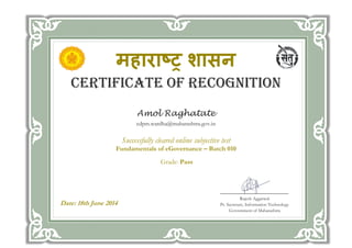 Certificate of Recognition
Amol Raghatate
edpm.wardha@maharashtra.gov.in
Successfully cleared online subjective test
Fundamentals of eGovernance – Batch 010
Grade: Pass
Date: 18th June 2014
Rajesh Aggarwal
Pr. Secretary, Information Technology
Government of Maharashtra
महाराष्ट्र शासन
 