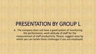 PRESENTATION BY GROUP L
A. The company does not have a good system of monitoring
the performance, work attitude of staff for the
measurement of staff productivity. Please, suggest ways by
which you can tackle these challenges if you are employed.
 