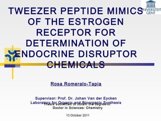 TWEEZER PEPTIDE MIMICS
OF THE ESTROGEN
RECEPTOR FOR
DETERMINATION OF
ENDOCRINE DISRUPTOR
CHEMICALS
Rosa Romeralo-Tapia
Supervisor: Prof. Dr. Johan Van der Eycken
Laboratory for Organic and Bioorganic SynthesisThesis submitted to obtain the degree of
Doctor in Sciences: Chemistry
13 October 2011
 