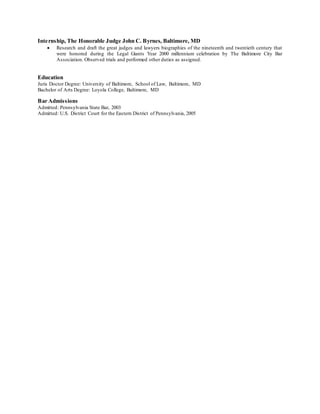 Internship, The Honorable Judge John C. Byrnes, Baltimore, MD
 Research and draft the great judges and lawyers biographies of the nineteenth and twentieth century that
were honored during the Legal Giants Year 2000 millennium celebration by The Baltimore City Bar
Association. Observed trials and performed other duties as assigned.
Education
Juris Doctor Degree: University of Baltimore, School of Law, Baltimore, MD
Bachelor of Arts Degree: Loyola College, Baltimore, MD
Bar Admissions
Admitted: Pennsylvania State Bar, 2003
Admitted: U.S. District Court for the Eastern District of Pennsylvania, 2005
 