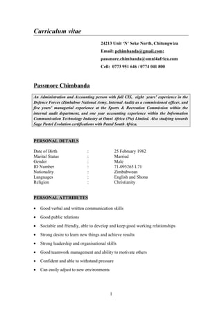 Curriculum vitae
24213 Unit ‘N’ Seke North, Chitungwiza
Email: pchimbanda@gmail.com;
passmore.chimbanda@omni4africa.com
Cell: 0773 951 646 / 0774 041 800
Passmore Chimbanda
An Administration and Accounting person with full CIS, eight years’ experience in the
Defence Forces (Zimbabwe National Army, Internal Audit) as a commissioned officer, and
five years’ managerial experience at the Sports & Recreation Commission within the
internal audit department, and one year accounting experience within the Information
Communication Technology Industry at Omni Africa (Pte) Limited. Also studying towards
Sage Pastel Evolution certifications with Pastel South Africa.
PERSONAL DETAILS
Date of Birth : 25 February 1982
Marital Status : Married
Gender : Male
ID Number : 71-095265 L71
Nationality : Zimbabwean
Languages : English and Shona
Religion : Christianity
PERSONAL ATTRIBUTES
• Good verbal and written communication skills
• Good public relations
• Sociable and friendly, able to develop and keep good working relationships
• Strong desire to learn new things and achieve results
• Strong leadership and organisational skills
• Good teamwork management and ability to motivate others
• Confident and able to withstand pressure
• Can easily adjust to new environments
1
 