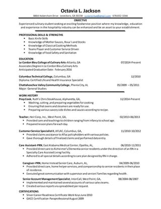 Octavia L. Jackson
8864 Habersham Drive ∙ Jonesboro, GA 30238 ∙ sistarvirtue@gmail.com ∙ 678.832-3266
OBJECTIVE
Experienced culinarystudentseekinganexcitingfoodservice position where my knowledge, education
and experience in the hospitality industry can be enhanced and be an asset to your establishment.
PROFESSIONALSKILLS & STRENGTHS
 Basic Knife Skills
 Knowledge of MotherSauces,Roux’sandStocks
 Knowledge of ClassicalCookingMethods
 TeamsPlayerandCustomerService Driven
 Knowledge of foodSafetyandSanitation
EDUCATION
Le Cordon BleuCollege ofCulinaryArts-Atlanta,GA 07/2014-Present
AssociatesDegreeinLe CordonBleuCulinaryArts
AnticipatedGraduationDate: February 2016
ColumbusTechnical College, Columbus,GA 12/2010
Diploma:CertifiedLifeandHealthInsurance Specialist
Chattahoochee ValleyCommunityCollege,PhenixCity,AL 05/2009 – 05/2011
Major: General Studies
WORK HISTORY
PrepCook, Ruth's ChrisSteakhouse,Alpharetta,GA, 11/2014-Present
 Washing,cutting,andpreparingvegetablesforcooking
 Ensuringthatovensandsteamersare readyforuse.
 Preparingvarioussavoryside dishesandsaucesaccordingtorecipe.
Teacher, HeirCorp, Inc., West Point, GA, 02/2013-06/2013
 Providedcare andteachingstochildrenrangingfrominfancytoschool age.
 Preparedlessonplansforeachday.
CustomerService SpecialistII,AFLAC, Columbus,GA, 11/2010-10/2012
 Providedclaimsassistance toAflacpolicyholderswithvariouspolicies.
 Gave thoroughdetailsof finalizedclaimsandperformeddataentry.
Care Assistant-PRN,EastAlabamaMedical Center, Opelika,AL, 06/2010-11/2011
 Provideddirectcare toAlzheimer's/Dementiaseniorresidentsunderthe directionof anRN ina
Specialty Care AssistedLivingFacility.
 Adheredtoall special detailsaccordingtocare plandesignedbyRN incharge.
Caregiver-PRN,Home InsteadSeniorCare, Auburn,AL, 04/2009-06/2010
 Provideddirectcare,home helperservices,andcompanionshiptoseniorresidentsintheirplace
of residence.
 Executedgreatcommunicationwithsupervisorandseniors'familiesregardinghealth.
SeniorAccount ManagementSpecialist,InterCall, WestPoint,GA, 08/2004-08/2007
 Implementedand maintainedseveralaccountsof varioussalesteams.
 Createdvariousreportsviaspreadsheetperrequest.
CERTIFICATIONS
 SilverCareerReadinessCertificate-WorkKeysJune2010
 GACE Certification-ParaprofessionalAugust2009
 