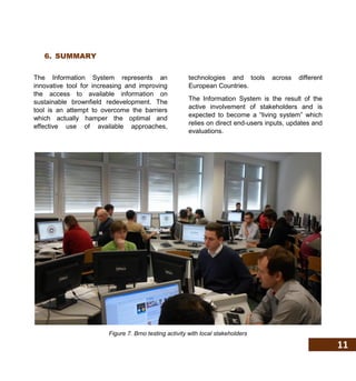 11
6. SUMMARY
The Information System represents an
innovative tool for increasing and improving
the access to available information on
sustainable brownfield redevelopment. The
tool is an attempt to overcome the barriers
which actually hamper the optimal and
effective use of available approaches,
technologies and tools across different
European Countries.
The Information System is the result of the
active involvement of stakeholders and is
expected to become a “living system” which
relies on direct end-users inputs, updates and
evaluations.
Figure 7. Brno testing activity with local stakeholders
 