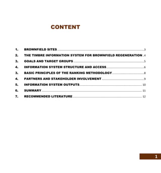 1
CONTENT
1. BROWNFIELD SITES.....................................................................................................................3
2. THE TIMBRE INFORMATION SYSTEM FOR BROWNFIELD REGENERATION ..4
3. GOALS AND TARGET GROUPS ...............................................................................................5
4. INFORMATION SYSTEM STRUCTURE AND ACCESS...................................................6
3. BASIC PRINCIPLES OF THE RANKING METHODOLOGY...........................................8
4. PARTNERS AND STAKEHOLDER INVOLVEMENT .........................................................9
5. INFORMATION SYSTEM OUTPUTS.................................................................................... 10
6. SUMMARY....................................................................................................................................... 11
7. RECOMMENDED LITERATURE ............................................................................................. 12
 