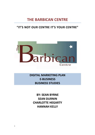 i
THE BARBICAN CENTRE
“IT’S NOT OUR CENTRE IT’S YOUR CENTRE”
DIGITAL MARKETING PLAN
E-BUSINESS
BUSINESS STUDIES
BY: SEAN BYRNE
SEAN DURNIN
CHARLOTTE HEGARTY
HANNAH KELLY
 