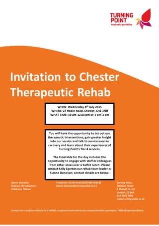 Invitation to Chester
Therapeutic Rehab
Sianne Donovan
Business Development
Substance Misuse
Telephone 01244 314320/07989 204232
Sianne.donovan@turning-point.co.uk
Turning Point,
Standon House
1 Mansell Street
London, E1 8AA
020 7481 7600
www.turning-point.co.uk
Turning Point isaregisteredcharity No. 23454565, aregistered social landlord and acompany limited by guaranteeno. 79355 8(England and Wales).
WHEN: Wednesday 8th July 2015
WHERE: 27 Hoole Road, Chester, CH2 3NH
WHAT TIME: 10 am-12.00 pm or 1 pm-3 pm
You will have the opportunity to try out our
therapeutic interventions, gain greater insight
into our service and talk to service users in
recovery and learn about their experiences of
Turning Point’s Tier 4 services.
The timetable for the day includes the
opportunity to engage with staff or colleagues
from other areas over a buffet lunch. Please
contact Kelly Egerton our rehab team leader or
Sianne Donovan; contact details are below.
 