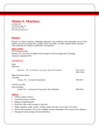 Mario S. Martinez
(832)506-3200
514 Hidden Valley Dr.
Houston, TX 77037
Mscorpion27@gmail.com
PROFILE
My goal is to obtain a dynamic, challenging opportunity that contributes to the outstanding success of the
business, become associated with a company where I can utilize my skills and gain further experience
while enhancing the company’s productivity and reputation.
EDUCATION
ITT Technical Institute
Houston, TX | Associates of Applied Science Degree in Electric Engineering Technology
Graduated: September 2016
EXPERIENCE
MBS
Supervisor
Houston, TX | Certified Lead man Drywall Finisher 2011-2014
2002-2004
Mpact Downhole Motors
Assembler
Conroe, TX | Tear down Department 2010-2011
UNION Local300
Drywall Finisher
Seattle, WA | Commercial Construction, Drywall finisher 2005-2010
SKILLS
 OSHA Certified 10 Hours
 Lead Man/Foreman Certified
 Bilingual [English/Spanish]
 Work Safe/ able to talk to people to work safe.
 Highly adaptable, mobile, positive, resilient, patient risk-taker who is open to new ideas.
 Resourceful team player who excels at building trusting relationships with customers and colleagues.
 Managed all safety meetings for drywall Finishers
 