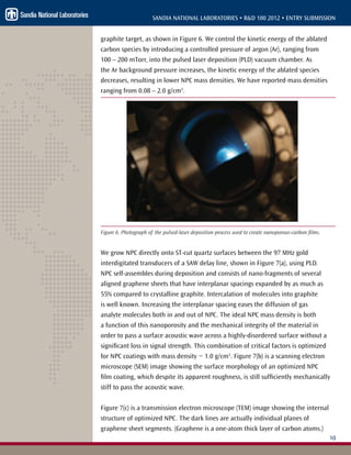 10
SANDIA NATIONAL LABORATORIES • R&D 100 2012 • ENTRY SUBMISSION
graphite target, as shown in Figure 6. We control the kinetic energy of the ablated
carbon species by introducing a controlled pressure of argon (Ar), ranging from
100 – 200 mTorr, into the pulsed laser deposition (PLD) vacuum chamber. As
the Ar background pressure increases, the kinetic energy of the ablated species
decreases, resulting in lower NPC mass densities. We have reported mass densities
ranging from 0.08 – 2.0 g/cm3
.
Figure 6. Photograph of the pulsed-laser deposition process used to create nanoporous-carbon films.
We grow NPC directly onto ST-cut quartz surfaces between the 97 MHz gold
interdigitated transducers of a SAW delay line, shown in Figure 7(a), using PLD.
NPC self-assembles during deposition and consists of nano-fragments of several
aligned graphene sheets that have interplanar spacings expanded by as much as
55% compared to crystalline graphite. Intercalation of molecules into graphite
is well known. Increasing the interplanar spacing eases the diffusion of gas
analyte molecules both in and out of NPC. The ideal NPC mass density is both
a function of this nanoporosity and the mechanical integrity of the material in
order to pass a surface acoustic wave across a highly-disordered surface without a
significant loss in signal strength. This combination of critical factors is optimized
for NPC coatings with mass density ~ 1.0 g/cm3
. Figure 7(b) is a scanning electron
microscope (SEM) image showing the surface morphology of an optimized NPC
film coating, which despite its apparent roughness, is still sufficiently mechanically
stiff to pass the acoustic wave.
Figure 7(c) is a transmission electron microscope (TEM) image showing the internal
structure of optimized NPC. The dark lines are actually individual planes of
graphene sheet segments. (Graphene is a one-atom thick layer of carbon atoms.)
 