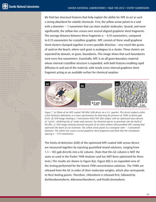 11
SANDIA NATIONAL LABORATORIES • R&D 100 2012 • ENTRY SUBMISSION
We find two structural features that help explain the ability for NPC to act as such
a strong absorbent for volatile chemicals. First, the yellow arrow points to a void
with a diameter ~ 1 nanometer that can store analyte molecules. Second, and more
significantly, the yellow line crosses over several aligned graphene sheet fragments.
The average distance between these fragments is ~ 0.45 nanometers, compared
to 0.35 nanometers for crystalline graphite. NPC consists of these small graphene
sheet clusters clumped together in every possible direction – very much like grains
of sand on the beach, where each grain is analogous to a cluster. These clusters are
separated by domain, or grain, boundaries. This image shows that such boundaries
exist every few nanometers. Essentially, NPC is an all-grain-boundary material
whose internal crystalline structure is expanded, with both features enabling rapid
diffusion in and out of the material, with nearly every internal graphene sheet
fragment acting as an available surface for chemical sorption.
Figure 7. (a) Photo of an NPC-coated 100 MHz SAW device on a U.S. quarter. This device replaces either
a full chemistry laboratory or a mass spectrometer for detecting the presence of THMs to below ppb
levels. (b) SEM image showing a 1-micrometer-thick NPC film surface with an optimized mass density
of 1 g/cm3
, exhibiting lots of ‘nooks and crannies’ for chemical species to penetrate into the bulk of
the film. (c) TEM image showing internal structure of an ultra-sorbent self-assembled NPC coating that
represents the heart of our invention. The yellow arrow points to a nanopore with ~ 1 nanometer
diameter. The yellow line crosses several graphene sheet fragments and finds that the interplanar
spacing is ~ 0.45 nanometers.
The limits-of-detection (LOD) of the optimized NPC-coated SAW sensor device
are measured together by injecting quantified mixed solutions, ranging from
1.3 – 183 ppb directly into a GC column. (Note that this GC column is NOT the
same as used in the Parker THM Analyzer and has NOT been optimized for these
tests.) The results are shown in Figure 8(a). Figure 8(b) is an expanded view of
the testing performed for the lowest THM concentration solutions. The THMs are
released from the GC in order of their molecular weights, which also corresponds
to their boiling points. Therefore, chloroform is released first, followed by
dichlorobromoform, dibromochloroform, and finally bromoform.
 
