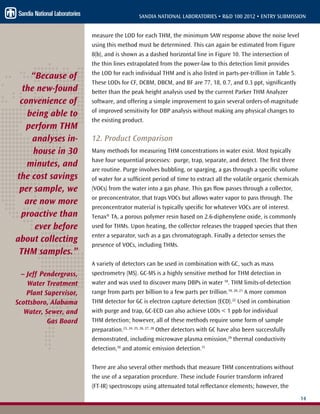 14
SANDIA NATIONAL LABORATORIES • R&D 100 2012 • ENTRY SUBMISSION
measure the LOD for each THM, the minimum SAW response above the noise level
using this method must be determined. This can again be estimated from Figure
8(b), and is shown as a dashed horizontal line in Figure 10. The intersection of
the thin lines extrapolated from the power-law to this detection limit provides
the LOD for each individual THM and is also listed in parts-per-trillion in Table 5.
These LODs for CF, DCBM, DBCM, and BF are 77, 18, 0.7, and 0.3 ppt, significantly
better than the peak height analysis used by the current Parker THM Analyzer
software, and offering a simple improvement to gain several orders-of-magnitude
of improved sensitivity for DBP analysis without making any physical changes to
the existing product.
12. Product Comparison
Many methods for measuring THM concentrations in water exist. Most typically
have four sequential processes: purge, trap, separate, and detect. The first three
are routine. Purge involves bubbling, or sparging, a gas through a specific volume
of water for a sufficient period of time to extract all the volatile organic chemicals
(VOCs) from the water into a gas phase. This gas flow passes through a collector,
or preconcentrator, that traps VOCs but allows water vapor to pass through. The
preconcentrator material is typically specific for whatever VOCs are of interest.
Tenax® TA, a porous polymer resin based on 2.6-diphenylene oxide, is commonly
used for THMs. Upon heating, the collector releases the trapped species that then
enter a separator, such as a gas chromatograph. Finally a detector senses the
presence of VOCs, including THMs.
A variety of detectors can be used in combination with GC, such as mass
spectrometry (MS). GC-MS is a highly sensitive method for THM detection in
water and was used to discover many DBPs in water 18
. THM limits-of-detection
range from parts per billion to a few parts per trillion.19, 20, 21
A more common
THM detector for GC is electron capture detection (ECD).22
Used in combination
with purge and trap, GC-ECD can also achieve LODs < 1 ppb for individual
THM detection; however, all of these methods require some form of sample
preparation.23, 24, 25, 26, 27, 28
Other detectors with GC have also been successfully
demonstrated, including microwave plasma emission,29
thermal conductivity
detection,30
and atomic emission detection.31
There are also several other methods that measure THM concentrations without
the use of a separation procedure. These include Fourier transform infrared
(FT-IR) spectroscopy using attenuated total reflectance elements; however, the
“Because of
the new-found
convenience of
being able to
perform THM
analyses in-
house in 30
minutes, and
the cost savings
per sample, we
are now more
proactive than
ever before
about collecting
THM samples.”
– Jeff Pendergrass,
Water Treatment
Plant Supervisor,
Scottsboro, Alabama
Water, Sewer, and
Gas Board
 