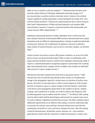 15
SANDIA NATIONAL LABORATORIES • R&D 100 2012 • ENTRY SUBMISSION
LODs are not as sensitive as the GC methods.32, 33
Ultrasonication has been used
to break carbon-chlorine (C-Cl) bonds, followed by detecting changes in Cl-1
ion concentration via pH/ion selective electrode meters; however, this method
requires significant sample preparation, cannot distinguish the origin of Cl-1
ions,
and has limited sensitivity.34
Fluorescence spectroscopy has been used to measure
both Total Trihalomethanes (TTHMs) and total haloacetic acid (another DBP)
concentrations; however, it requires a chemical reaction with nicotinamide and
cannot measure DBPs independently.35, 36
Impedance spectroscopy based on analyte adsorption onto a surface has also
been utilized. Detection of brominated DBPs has been demonstrated from analyte
adsorption onto ten different conducting polymer coatings on gold microelectrode
sensing units; however, the combinations of polymers necessary to identify a
large number of mixed chemicals, such as exist in real water samples, can become
large.37
Surface acoustic wave device sensors offer greater resolution; an array of six SAW
device sensors was demonstrated to detect VOCs in water in combination with
purge-and-trap methods; however, similar to the impedance spectroscopy study, it
requires a sophisticated pattern recognition program to deconvolute the resulting
data, becoming both more complex and less reliable as the number of individual
VOCs present in a given sample increase.38
SAW devices have been studied more extensively as gas phase sensors.39
SAWs
measure the mass of materials that absorb to their surface as a fundamental
change in the propagation speed of a surface wave as a function of surface mass
density. This effect can be observed as a shift in center frequency of the transfer
function in frequency space or a phase change in the time domain. Small shifts
in the device wave propagation speed relate to the sorption of species. Sorbent
coatings, such as polymers or sol gels, are used to enhance this frequency shift
by allowing greater mass to adhere onto the surface.40, 41
An effective SAW coating
must be able to both sorb the desired gases and transmit an acoustic wave across
its surface without a significant insertion-loss increase. This latter condition places
additional requirements on an effective SAW coating. It must be sufficiently rigid
to maintain the acoustic wave and have minimal residual stress such that the
coating does not buckle or crack, and hence, dampen the wave. Also, the coating
cannot be discontinuous: all particles, grains, domains, etc., must maintain
good physical contact with the substrate to enable the passing of a surface wave.
 