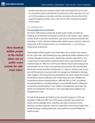 19
SANDIA NATIONAL LABORATORIES • R&D 100 2012 • ENTRY SUBMISSION
provide municipal water treatment plants with timely data that can be used
to control their process and optimize the efficiency of their operation. It is not
an US-EPA-compliance instrument and does not replace the need for US-EPA-
required compliance testing. This is also true for other competitive products
on the market.
13. Product Use
Principal Applications and Benefits
The Parker THM Analyzer will greatly benefit public health and safety by
enabling on-site detection of hazardous chemicals in the nation’s water supplies
at lower levels in real time. Furthermore, past work at Sandia demonstrates this
technology is easily extended to detect other volatile organic and toxic industrial
compounds, both in solution and in air, at similar levels, i.e., near part-per-
trillion limits-of-detection.
Three hundred million people in the United States rely on public water systems
for safe, clean water. One hundred years ago, typhoid and cholera epidemics were
common throughout American cities. Disinfection, typically using chlorine, was
a major factor in reducing these epidemics and is still an essential part of water
treatment today. In 1990, the US-EPA Science Advisory Board cited drinking water
contamination as one of the most important environmental risks and indicated
that disease-causing microbial contaminants (i.e., bacteria, protozoa, and viruses)
were still the greatest remaining health-risk management challenge for drinking
water suppliers. This recognition was prompted by the concern about the number
of waterborne disease outbreaks in the United States, with over 500,000 cases
of waterborne disease reported between 1980 and 1994. In 1993, an outbreak
of Cryptosporidium, a microbial pathogen, caused 403,000 people in Milwaukee
to experience intestinal illness;46
over 4,000 were hospitalized, and at least 104
deaths were attributed to the disease.47
Not surprisingly, these problems exist
throughout the world.
The Safe Drinking Water Act (SDWA) was first passed by Congress in 1974 and
amended in 1986 and 1996. The US-EPA requires all public water systems to
closely monitor pathogen levels, including a few types of bacteria, viruses,
protozoa, and other organisms, which are frequently a result of fecal matter from
sewage discharges, leaking septic tanks, and runoff from animal feedlots into
bodies of water.
Three hundred
million people
in the United
States rely on
public water
systems for safe,
clean water.
 