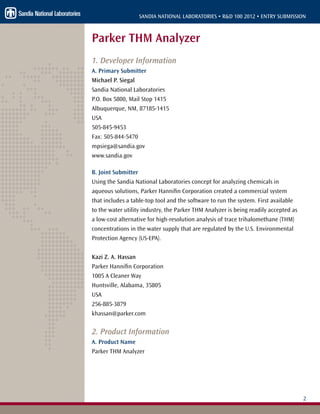 2
SANDIA NATIONAL LABORATORIES • R&D 100 2012 • ENTRY SUBMISSION
Parker THM Analyzer
1. Developer Information
A. Primary Submitter
Michael P. Siegal
Sandia National Laboratories
P.O. Box 5800, Mail Stop 1415
Albuquerque, NM, 87185-1415
USA
505-845-9453
Fax: 505-844-5470
mpsiega@sandia.gov
www.sandia.gov
B. Joint Submitter
Using the Sandia National Laboratories concept for analyzing chemicals in
aqueous solutions, Parker Hannifin Corporation created a commercial system
that includes a table-top tool and the software to run the system. First available
to the water utility industry, the Parker THM Analyzer is being readily accepted as
a low-cost alternative for high-resolution analysis of trace trihalomethane (THM)
concentrations in the water supply that are regulated by the U.S. Environmental
Protection Agency (US-EPA).
Kazi Z. A. Hassan
Parker Hannifin Corporation
1005 A Cleaner Way
Huntsville, Alabama, 35805
USA
256-885-3879
khassan@parker.com
2. Product Information
A. Product Name
Parker THM Analyzer
 
