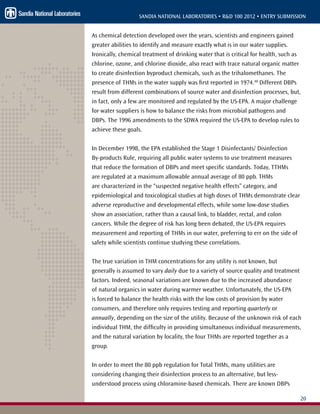 20
SANDIA NATIONAL LABORATORIES • R&D 100 2012 • ENTRY SUBMISSION
As chemical detection developed over the years, scientists and engineers gained
greater abilities to identify and measure exactly what is in our water supplies.
Ironically, chemical treatment of drinking water that is critical for health, such as
chlorine, ozone, and chlorine dioxide, also react with trace natural organic matter
to create disinfection byproduct chemicals, such as the trihalomethanes. The
presence of THMs in the water supply was first reported in 1974.48
Different DBPs
result from different combinations of source water and disinfection processes, but,
in fact, only a few are monitored and regulated by the US-EPA. A major challenge
for water suppliers is how to balance the risks from microbial pathogens and
DBPs. The 1996 amendments to the SDWA required the US-EPA to develop rules to
achieve these goals.
In December 1998, the EPA established the Stage 1 Disinfectants/ Disinfection
By-products Rule, requiring all public water systems to use treatment measures
that reduce the formation of DBPs and meet specific standards. Today, TTHMs
are regulated at a maximum allowable annual average of 80 ppb. THMs
are characterized in the “suspected negative health effects” category, and
epidemiological and toxicological studies at high doses of THMs demonstrate clear
adverse reproductive and developmental effects, while some low-dose studies
show an association, rather than a causal link, to bladder, rectal, and colon
cancers. While the degree of risk has long been debated, the US-EPA requires
measurement and reporting of THMs in our water, preferring to err on the side of
safety while scientists continue studying these correlations.
The true variation in THM concentrations for any utility is not known, but
generally is assumed to vary daily due to a variety of source quality and treatment
factors. Indeed, seasonal variations are known due to the increased abundance
of natural organics in water during warmer weather. Unfortunately, the US-EPA
is forced to balance the health risks with the low costs of provision by water
consumers, and therefore only requires testing and reporting quarterly or
annually, depending on the size of the utility. Because of the unknown risk of each
individual THM, the difficulty in providing simultaneous individual measurements,
and the natural variation by locality, the four THMs are reported together as a
group.
In order to meet the 80 ppb regulation for Total THMs, many utilities are
considering changing their disinfection process to an alternative, but less-
understood process using chloramine-based chemicals. There are known DBPs
 