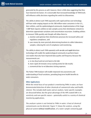 21
SANDIA NATIONAL LABORATORIES • R&D 100 2012 • ENTRY SUBMISSION
generated by this process as well, however, there is little data suggesting that they
have lowered risk factors. It is conceivable that increased knowledge of THM levels
will influence utility decisions regarding the switch to chloramines.
The ability to detect each THM separately with rapid and low-cost technology
will have wide-ranging impacts on the 300 million water consumers in the U.S.,
their utilities, and the epidemiological community. Implementation of the Stage
1 DBP Rule requires utilities to take samples across their distribution network to
determine approximate variations and concentration excursions. Enabling utilities
to measure THMs quickly and cheaply will allow them to:
a. monitor and optimize their disinfection processes for increased safety and
regulatory compliance, and
b. save money by more precisely determining locations to collect laboratory
samples, reducing the cost of compliance and monitoring.
The ability to detect each THM separately with on-site and rapid detection
technology will enable the epidemiological community to perform lower-
cost studies that also have improved data quality and frequency because the
measurements are:
a. in situ (local and not sent back to the lab)
b. more rapid (30 minutes versus waiting weeks for lab results)
c. economical due to no laboratory testing expenses.
The Parker THM Analyzer will enable improved risk assessments and
understanding of local variations, providing long-term health benefits to
water consumers.
Other Applications
While the initial focus of our product is monitoring THMs in water, we have
demonstrated detection of other chemicals of commercial value and health
interest. This includes both water and air analysis. Some specific examples
are discussed below, but the great advantage of the NPC-coated SAW is its
sensitivity and non-specific nature – potentially useful in a variety of chemical
monitoring applications.
The analyzer system is not limited to THMs in water. A host of chemical
contaminants can be detected. Figure 11 shows the analysis, using the
physical system without modification, of a water sample containing ppb
 