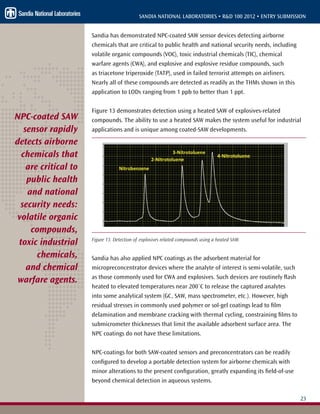 23
SANDIA NATIONAL LABORATORIES • R&D 100 2012 • ENTRY SUBMISSION
Sandia has demonstrated NPC-coated SAW sensor devices detecting airborne
chemicals that are critical to public health and national security needs, including
volatile organic compounds (VOC), toxic industrial chemicals (TIC), chemical
warfare agents (CWA), and explosive and explosive residue compounds, such
as triacetone triperoxide (TATP), used in failed terrorist attempts on airliners.
Nearly all of these compounds are detected as readily as the THMs shown in this
application to LODs ranging from 1 ppb to better than 1 ppt.
Figure 13 demonstrates detection using a heated SAW of explosives-related
compounds. The ability to use a heated SAW makes the system useful for industrial
applications and is unique among coated-SAW developments.
Figure 13. Detection of explosives related compounds using a heated SAW.
Sandia has also applied NPC coatings as the adsorbent material for
micropreconcentrator devices where the analyte of interest is semi-volatile, such
as those commonly used for CWA and explosives. Such devices are routinely flash
heated to elevated temperatures near 200˚C to release the captured analytes
into some analytical system (GC, SAW, mass spectrometer, etc.). However, high
residual stresses in commonly used polymer or sol-gel coatings lead to film
delamination and membrane cracking with thermal cycling, constraining films to
submicrometer thicknesses that limit the available adsorbent surface area. The
NPC coatings do not have these limitations.
NPC-coatings for both SAW-coated sensors and preconcentrators can be readily
configured to develop a portable detection system for airborne chemicals with
minor alterations to the present configuration, greatly expanding its field-of-use
beyond chemical detection in aqueous systems.
NPC-coated SAW
sensor rapidly
detects airborne
chemicals that
are critical to
public health
and national
security needs:
volatile organic
compounds,
toxic industrial
chemicals,
and chemical
warfare agents.
 