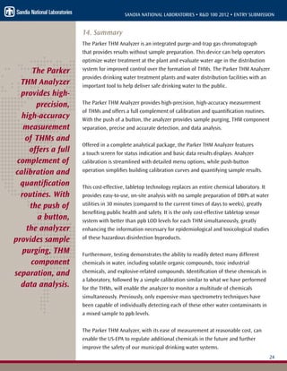 24
SANDIA NATIONAL LABORATORIES • R&D 100 2012 • ENTRY SUBMISSION
14. Summary
The Parker THM Analyzer is an integrated purge-and-trap gas chromatograph
that provides results without sample preparation. This device can help operators
optimize water treatment at the plant and evaluate water age in the distribution
system for improved control over the formation of THMs. The Parker THM Analyzer
provides drinking water treatment plants and water distribution facilities with an
important tool to help deliver safe drinking water to the public.
The Parker THM Analyzer provides high-precision, high-accuracy measurement
of THMs and offers a full complement of calibration and quantification routines.
With the push of a button, the analyzer provides sample purging, THM component
separation, precise and accurate detection, and data analysis.
Offered in a complete analytical package, the Parker THM Analyzer features
a touch screen for status indication and basic data results displays. Analyzer
calibration is streamlined with detailed menu options, while push-button
operation simplifies building calibration curves and quantifying sample results.
This cost-effective, tabletop technology replaces an entire chemical laboratory. It
provides easy-to-use, on-site analysis with no sample preparation of DBPs at water
utilities in 30 minutes (compared to the current times of days to weeks), greatly
benefiting public health and safety. It is the only cost-effective tabletop sensor
system with better than ppb LOD levels for each THM simultaneously, greatly
enhancing the information necessary for epidemiological and toxicological studies
of these hazardous disinfection byproducts.
Furthermore, testing demonstrates the ability to readily detect many different
chemicals in water, including volatile organic compounds, toxic industrial
chemicals, and explosive-related compounds. Identification of these chemicals in
a laboratory, followed by a simple calibration similar to what we have performed
for the THMs, will enable the analyzer to monitor a multitude of chemicals
simultaneously. Previously, only expensive mass spectrometry techniques have
been capable of individually detecting each of these other water contaminants in
a mixed sample to ppb levels.
The Parker THM Analyzer, with its ease of measurement at reasonable cost, can
enable the US-EPA to regulate additional chemicals in the future and further
improve the safety of our municipal drinking water systems.
The Parker
THM Analyzer
provides high-
precision,
high-accuracy
measurement
of THMs and
offers a full
complement of
calibration and
quantification
routines. With
the push of
a button,
the analyzer
provides sample
purging, THM
component
separation, and
data analysis.
 