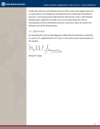 25
SANDIA NATIONAL LABORATORIES • R&D 100 2012 • ENTRY SUBMISSION
Finally, the small size and relatively low-cost of this system also suggest future use
as a permanent in situ diagnostic providing real-time monitoring of disinfection
processes. Such measurement improvements will not only create a safer finished
drinking water supply for the public, but can also help reduce the costs to
municipalities for their disinfection processes, and hence, lower the costs to the
ultimate users of the drinking water.
15. Affirmation
By submitting this entry to R&D Magazine I affirm that all information submitted
as a part of, or supplemental to, this entry is a fair and accurate representation of
this product.
Michael P. Siegal
 