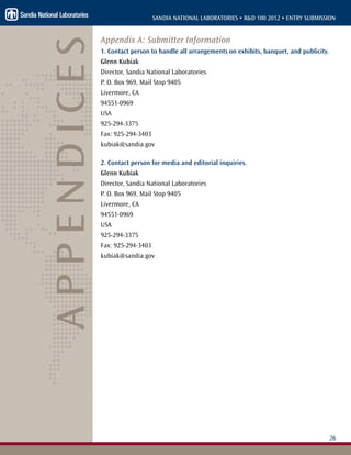 26
SANDIA NATIONAL LABORATORIES • R&D 100 2012 • ENTRY SUBMISSION
Appendix A: Submitter Information
1. Contact person to handle all arrangements on exhibits, banquet, and publicity.
Glenn Kubiak
Director, Sandia National Laboratories
P. O. Box 969, Mail Stop 9405
Livermore, CA
94551-0969
USA
925-294-3375
Fax: 925-294-3403
kubiak@sandia.gov
2. Contact person for media and editorial inquiries.
Glenn Kubiak
Director, Sandia National Laboratories
P. O. Box 969, Mail Stop 9405
Livermore, CA
94551-0969
USA
925-294-3375
Fax: 925-294-3403
kubiak@sandia.gov
APPENDICES
 