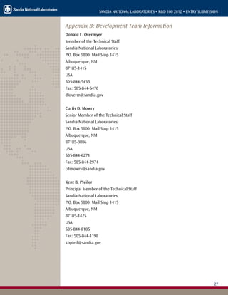 27
SANDIA NATIONAL LABORATORIES • R&D 100 2012 • ENTRY SUBMISSION
Appendix B: Development Team Information
Donald L. Overmyer
Member of the Technical Staff
Sandia National Laboratories
P.O. Box 5800, Mail Stop 1415
Albuquerque, NM
87185-1415
USA
505-844-5435
Fax: 505-844-5470
dloverm@sandia.gov
Curtis D. Mowry
Senior Member of the Technical Staff
Sandia National Laboratories
P.O. Box 5800, Mail Stop 1415
Albuquerque, NM
87185-0886
USA
505-844-6271
Fax: 505-844-2974
cdmowry@sandia.gov
Kent B. Pfeifer
Principal Member of the Technical Staff
Sandia National Laboratories
P.O. Box 5800, Mail Stop 1415
Albuquerque, NM
87185-1425
USA
505-844-8105
Fax: 505-844-1198
kbpfeif@sandia.gov
 