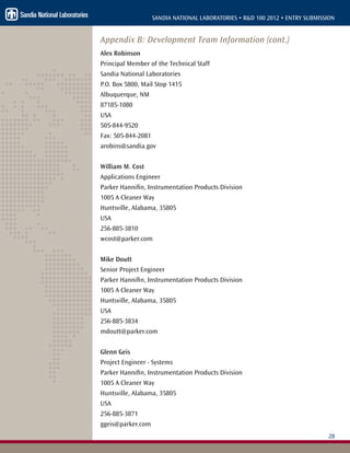 28
SANDIA NATIONAL LABORATORIES • R&D 100 2012 • ENTRY SUBMISSION
Appendix B: Development Team Information (cont.)
Alex Robinson
Principal Member of the Technical Staff
Sandia National Laboratories
P.O. Box 5800, Mail Stop 1415
Albuquerque, NM
87185-1080
USA
505-844-9520
Fax: 505-844-2081
arobins@sandia.gov
William M. Cost
Applications Engineer
Parker Hannifin, Instrumentation Products Division
1005 A Cleaner Way
Huntsville, Alabama, 35805
USA
256-885-3810
wcost@parker.com
Mike Doutt
Senior Project Engineer
Parker Hannifin, Instrumentation Products Division
1005 A Cleaner Way
Huntsville, Alabama, 35805
USA
256-885-3834
mdoutt@parker.com
Glenn Geis
Project Engineer - Systems
Parker Hannifin, Instrumentation Products Division
1005 A Cleaner Way
Huntsville, Alabama, 35805
USA
256-885-3871
ggeis@parker.com
 